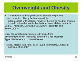 1/14/2023 23
Overweight and Obesity
• Consumption of dairy products accelerates weight loss
and reduction of body fat in obese adults
• Little research with children; however, there is no need for children
trying to reduce bodyweight or body fat to avoid dairy products
Zemel, Thompson, Milstead, et. al. (2004) Teegarden and
Zemel (2003)
Dairy consumption may protect individuals from
development insulin resistance syndrome, a key factor for
Type 2 diabetes and heart disease
Pereira, Jacobs, Van Horn, et. al. (2002) Tuomilehto, Lindstrom,
Erickson, et. al.(2001)
 