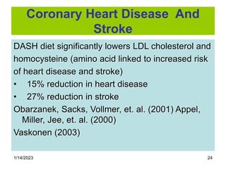 1/14/2023 24
Coronary Heart Disease And
Stroke
DASH diet significantly lowers LDL cholesterol and
homocysteine (amino acid linked to increased risk
of heart disease and stroke)
• 15% reduction in heart disease
• 27% reduction in stroke
Obarzanek, Sacks, Vollmer, et. al. (2001) Appel,
Miller, Jee, et. al. (2000)
Vaskonen (2003)
 