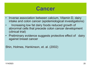 1/14/2023 25
Cancer
• Inverse association between calcium, Vitamin D, dairy
intake and colon cancer (epidemiological investigations)
• Increasing low fat dairy foods reduced growth of
abnormal cells that precede colon cancer development
(clinical trial)
• Preliminary evidence suggests protective effect of dairy
against breast cancer
Shin, Holmes, Hankinson, et. al. (2002)
 