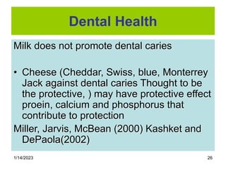 1/14/2023 26
Dental Health
Milk does not promote dental caries
• Cheese (Cheddar, Swiss, blue, Monterrey
Jack against dental caries Thought to be
the protective, ) may have protective effect
proein, calcium and phosphorus that
contribute to protection
Miller, Jarvis, McBean (2000) Kashket and
DePaola(2002)
 