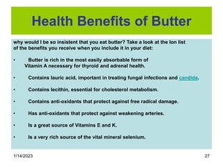 1/14/2023 27
Health Benefits of Butter
why would I be so insistent that you eat butter? Take a look at the lon list
of the benefits you receive when you include it in your diet:
• Butter is rich in the most easily absorbable form of
Vitamin A necessary for thyroid and adrenal health.
• Contains lauric acid, important in treating fungal infections and candida.
• Contains lecithin, essential for cholesterol metabolism.
• Contains anti-oxidants that protect against free radical damage.
• Has anti-oxidants that protect against weakening arteries.
• Is a great source of Vitamins E and K.
• Is a very rich source of the vital mineral selenium.
 