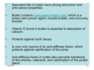 1/14/2023 28
• Saturated fats in butter have strong anti-tumor and
anti-cancer properties.
• Butter contains conjugated linoleic acid, which is a
potent anti-cancer agent, muscle builder, and immunity
booster
• Vitamin D found in butter is essential to absorption of
calcium.
• Protects against tooth decay.
• Is your only source of an anti-stiffness factor, which
protects against calcification of the joints.
• Anti-stiffness factor in butter also prevents hardening
of the arteries, cataracts, and calcification of the pineal
gland.
 