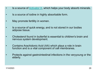 1/14/2023 29
• Is a source of Activator X, which helps your body absorb minerals.
• Is a source of iodine in highly absorbable form.
• May promote fertility in women.
• Is a source of quick energy, and is not stored in our bodies
adipose tissue.
• Cholesterol found in butterfat is essential to children's brain and
nervous system development.
• Contains Arachidonic Acid (AA) which plays a role in brain
function and is a vital component of cell membranes.
• Protects against gastrointestinal infections in the veryyoung or the
elderly.
 