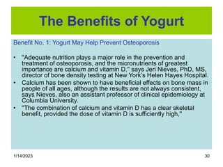 1/14/2023 30
The Benefits of Yogurt
Benefit No. 1: Yogurt May Help Prevent Osteoporosis
• ''Adequate nutrition plays a major role in the prevention and
treatment of osteoporosis, and the micronutrients of greatest
importance are calcium and vitamin D,'' says Jeri Nieves, PhD, MS,
director of bone density testing at New York’s Helen Hayes Hospital.
• Calcium has been shown to have beneficial effects on bone mass in
people of all ages, although the results are not always consistent,
says Nieves, also an assistant professor of clinical epidemiology at
Columbia University.
• ''The combination of calcium and vitamin D has a clear skeletal
benefit, provided the dose of vitamin D is sufficiently high,''
 