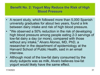 1/14/2023 31
Benefit No. 2: Yogurt May Reduce the Risk of High
Blood Pressure
• A recent study, which followed more than 5,000 Spanish
university graduates for about two years, found a link
between dairy intake and risk of high blood pressure.
• ''We observed a 50% reduction in the risk of developing
high blood pressure among people eating 2-3 servings of
low-fat dairy a day (or more), compared with those
without any intake,'' Alvaro Alonso, MD, PhD, a
researcher in the department of epidemiology at the
Harvard School of Public Health, said in an email
interview.
• Although most of the low-fat dairy consumed by the
study subjects was as milk, Alvaro believes low-fat
yogurt would likely have the same effect.
 
