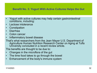 1/14/2023 32
Benefit No. 3: Yogurt With Active Cultures Helps the Gut
• Yogurt with active cultures may help certain gastrointestinal
conditions, including:
• Lactose intolerance
• Constipation
• Diarrhea
• Colon cancer
• Inflammatory bowel disease
That's what researchers from the Jean Mayer U.S. Department of
Agriculture Human Nutrition Research Center on Aging at Tufts
University concluded in a recent review article.
The benefits are thought to be due to:
• Changes in the microflora of the gut
• The time food takes to go through the bowel
• Enhancement of the body's immune system
 