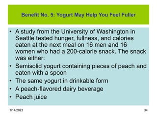 1/14/2023 34
Benefit No. 5: Yogurt May Help You Feel Fuller
• A study from the University of Washington in
Seattle tested hunger, fullness, and calories
eaten at the next meal on 16 men and 16
women who had a 200-calorie snack. The snack
was either:
• Semisolid yogurt containing pieces of peach and
eaten with a spoon
• The same yogurt in drinkable form
• A peach-flavored dairy beverage
• Peach juice
 