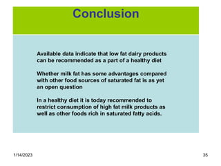 1/14/2023 35
Available data indicate that low fat dairy products
can be recommended as a part of a healthy diet
Whether milk fat has some advantages compared
with other food sources of saturated fat is as yet
an open question
In a healthy diet it is today recommended to
restrict consumption of high fat milk products as
well as other foods rich in saturated fatty acids.
Conclusion
 