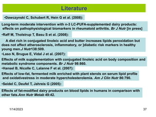 1/14/2023 37
•Dawczynski C, Schubert R, Hein G et al. (2008):
Long-term moderate intervention with n-3 LC-PUFA-supplemented dairy products:
effects on pathophysiological biomarkers in rheumatoid arthritis. Br J Nutr [in press]
•Raff M, Tholstrup T, Basu S et al. (2008):
A diet rich in conjugated linoleic acid and butter increases lipids peroxidation but
does not affect atherosclerosis, inflammatory, or ]diabetic risk markers in healthy
young men.J Nutr138:509.
•Laso N, Brugue E, Vidal J et al. (2007):
Effects of milk supplementation with conjugated linoleic acid on body composition and
metabolic syndrome components. Br J Nutr 98:860.
•Hansel B, Nicolle C, Lalanne F et al. (2007):
Effects of low-fat, fermented milk enriched with plant sterols on serum lipid profile
and oxidativestress in moderate hypercholesterolemia. Am J Clin Nutr 86:790.
•Seidel C, Deufel T, Jahreis G (2005):
Effects of fat-modified dairy products on blood lipids in humans in comparison with
other fats.Ann Nutr Metab 49:42.
Literature
 