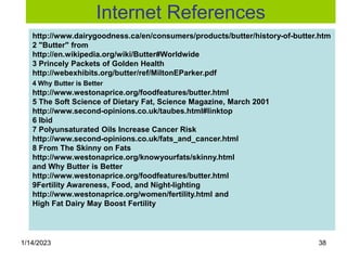 1/14/2023 38
http://www.dairygoodness.ca/en/consumers/products/butter/history-of-butter.htm
2 "Butter" from
http://en.wikipedia.org/wiki/Butter#Worldwide
3 Princely Packets of Golden Health
http://webexhibits.org/butter/ref/MiltonEParker.pdf
4 Why Butter is Better
http://www.westonaprice.org/foodfeatures/butter.html
5 The Soft Science of Dietary Fat, Science Magazine, March 2001
http://www.second-opinions.co.uk/taubes.html#linktop
6 Ibid
7 Polyunsaturated Oils Increase Cancer Risk
http://www.second-opinions.co.uk/fats_and_cancer.html
8 From The Skinny on Fats
http://www.westonaprice.org/knowyourfats/skinny.html
and Why Butter is Better
http://www.westonaprice.org/foodfeatures/butter.html
9Fertility Awareness, Food, and Night-lighting
http://www.westonaprice.org/women/fertility.html and
High Fat Dairy May Boost Fertility
Internet References
 