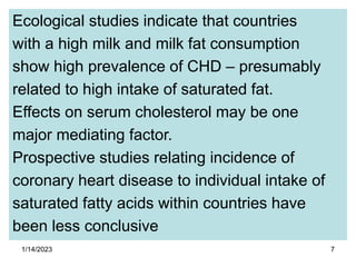 1/14/2023 7
Ecological studies indicate that countries
with a high milk and milk fat consumption
show high prevalence of CHD – presumably
related to high intake of saturated fat.
Effects on serum cholesterol may be one
major mediating factor.
Prospective studies relating incidence of
coronary heart disease to individual intake of
saturated fatty acids within countries have
been less conclusive
 