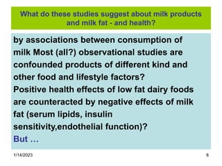 1/14/2023 8
What do these studies suggest about milk products
and milk fat - and health?
by associations between consumption of
milk Most (all?) observational studies are
confounded products of different kind and
other food and lifestyle factors?
Positive health effects of low fat dairy foods
are counteracted by negative effects of milk
fat (serum lipids, insulin
sensitivity,endothelial function)?
But …
 