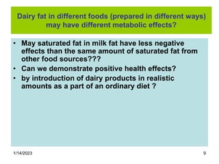 1/14/2023 9
Dairy fat in different foods (prepared in different ways)
may have different metabolic effects?
• May saturated fat in milk fat have less negative
effects than the same amount of saturated fat from
other food sources???
• Can we demonstrate positive health effects?
• by introduction of dairy products in realistic
amounts as a part of an ordinary diet ?
 
