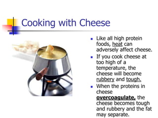 Cooking with Cheese
 Like all high protein
foods, heat can
adversely affect cheese.
 If you cook cheese at
too high of a
temperature, the
cheese will become
rubbery and tough.
 When the proteins in
cheese
overcoagulate, the
cheese becomes tough
and rubbery and the fat
may separate.
 
