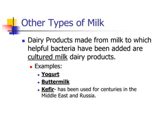 Other Types of Milk
 Dairy Products made from milk to which
helpful bacteria have been added are
cultured milk dairy products.
 Examples:
 Yogurt
 Buttermilk
 Kefir- has been used for centuries in the
Middle East and Russia.
 
