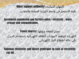 Other support authority\  الجهات الساندة هيئة الاستثمار في واسط  + وزارة الصناعة والمعادن . Investment commission and Services office/ electricity , water ,sewage and communication. Power sources\  مصدر الطاقة ونوعها الكهرباء الوطنية  + مولدات الطاقة الكهربائية باستخدام الديزل في حالة انقطاع التيار الكهربائي  . National electricity and diesel generator in case of electricity cut off . 