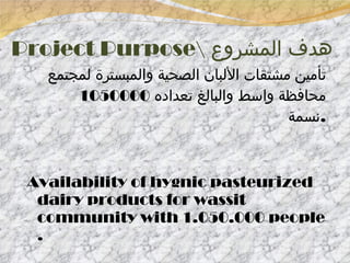 Project Purpose\  هدف المشروع تأمين مشتقات الألبان الصحية والمبسترة لمجتمع محافظة واسط والبالغ تعداده  1050000  نسمة  . Availability of hygnic pasteurized dairy products for wassit community with 1.050.000 people . 