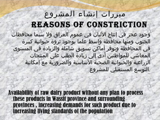 مبررات إنشاء المشروع     Reasons of constriction وجود عجز في إنتاج الألبان في عموم العراق ولا سيما محافظات الجنوب ومنها محافظة واسط علما بوجود ثروة حيوانية كبيرة في المحافظة وتوفر أماكن تسويق شاملة والزيادة في المستوى المعاشي للمواطنين أدى إلى زيادة الطلب على المنتجات الزراعية والحيوانية الصحية الأساسية والضرورية مع إمكانية التوسع المستقبلي للمشروع  . Availability of raw dairy product without any plan to process these products in Wassit province and surrounding provinces , increasing demands for such product due to increasing living standards of the population  