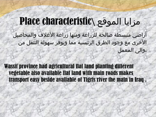 Place characteristic \  مزايا الموقع أراضي منبسطة صالحة للزراعة ومنها زراعة الأعلاف والمحاصيل الأخرى مع وجود الطرق الرئيسية مما ويوفر سهولة التنقل من والى المعمل . Wassit province had agricultural flat land planting different vegetable also available flat land with main roads makes transport easy beside available of Tigris river the main in Iraq . 