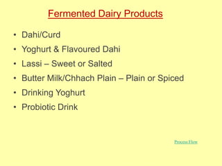 Fermented Dairy Products
• Dahi/Curd
• Yoghurt & Flavoured Dahi
• Lassi – Sweet or Salted
• Butter Milk/Chhach Plain – Plain or Spiced
• Drinking Yoghurt
• Probiotic Drink
Process Flow
 