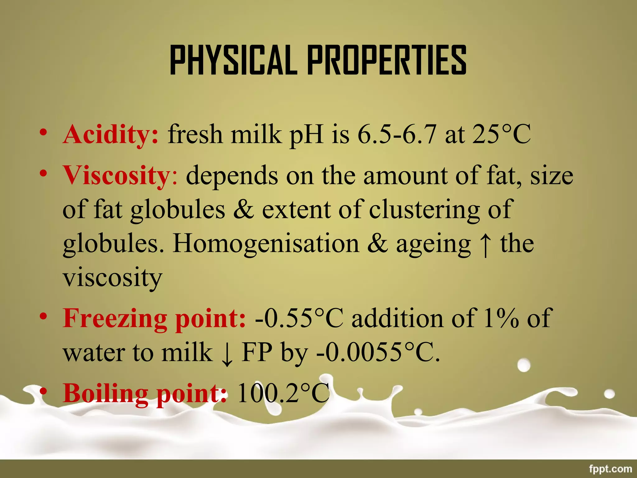• Acidity: fresh milk pH is 6.5-6.7 at 25°C
• Viscosity: depends on the amount of fat, size
of fat globules & extent of clustering of
globules. Homogenisation & ageing ↑ the
viscosity
• Freezing point: -0.55°C addition of 1% of
water to milk ↓ FP by -0.0055°C.
• Boiling point: 100.2°C
PHYSICAL PROPERTIES
 