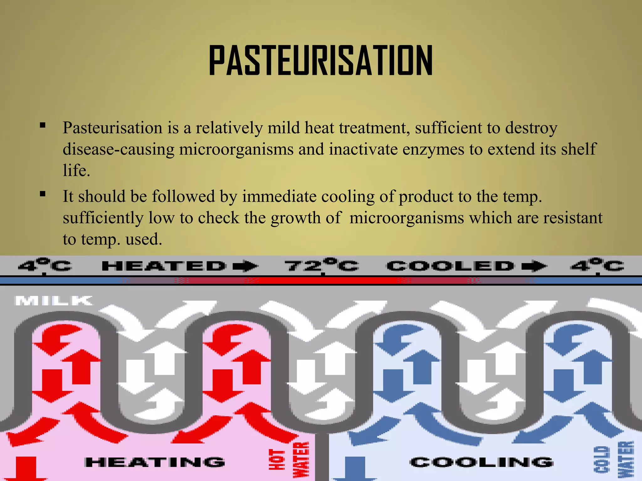 PASTEURISATION
 Pasteurisation is a relatively mild heat treatment, sufficient to destroy
disease-causing microorganisms and inactivate enzymes to extend its shelf
life.
 It should be followed by immediate cooling of product to the temp.
sufficiently low to check the growth of microorganisms which are resistant
to temp. used.
 pasteurisation causes minimal sensory and nutritive changes in the food.
Some vitamin levels are reduced, mainly vit B1 & vit C.
 