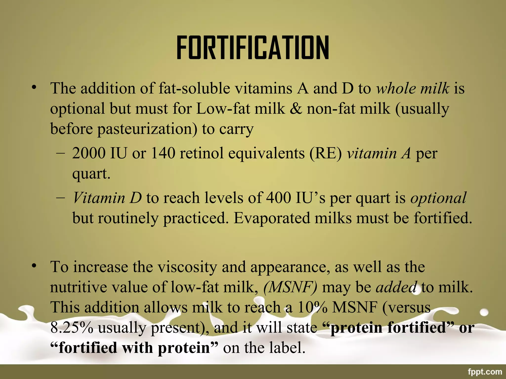 FORTIFICATION
• The addition of fat-soluble vitamins A and D to whole milk is
optional but must for Low-fat milk & non-fat milk (usually
before pasteurization) to carry
– 2000 IU or 140 retinol equivalents (RE) vitamin A per
quart.
– Vitamin D to reach levels of 400 IU’s per quart is optional
but routinely practiced. Evaporated milks must be fortified.
• To increase the viscosity and appearance, as well as the
nutritive value of low-fat milk, (MSNF) may be added to milk.
This addition allows milk to reach a 10% MSNF (versus
8.25% usually present), and it will state “protein fortified” or
“fortified with protein” on the label.
 