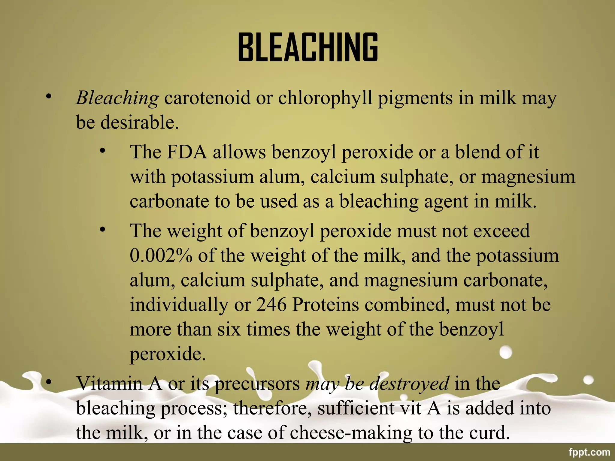 BLEACHING
• Bleaching carotenoid or chlorophyll pigments in milk may
be desirable.
• The FDA allows benzoyl peroxide or a blend of it
with potassium alum, calcium sulphate, or magnesium
carbonate to be used as a bleaching agent in milk.
• The weight of benzoyl peroxide must not exceed
0.002% of the weight of the milk, and the potassium
alum, calcium sulphate, and magnesium carbonate,
individually or 246 Proteins combined, must not be
more than six times the weight of the benzoyl
peroxide.
• Vitamin A or its precursors may be destroyed in the
bleaching process; therefore, sufficient vit A is added into
the milk, or in the case of cheese-making to the curd.
 