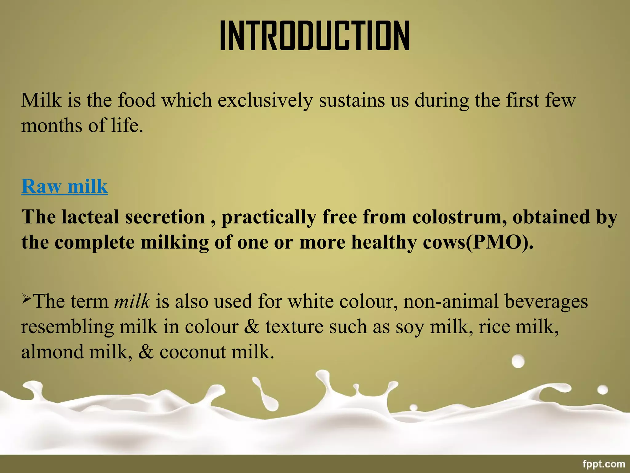 Milk is the food which exclusively sustains us during the first few
months of life.
Raw milk
The lacteal secretion , practically free from colostrum, obtained by
the complete milking of one or more healthy cows(PMO).
The term milk is also used for white colour, non-animal beverages
resembling milk in colour & texture such as soy milk, rice milk,
almond milk, & coconut milk.
INTRODUCTION
 