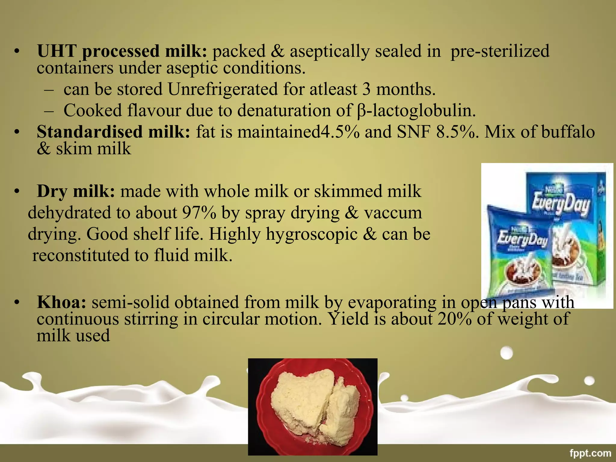 • UHT processed milk: packed & aseptically sealed in pre-sterilized
containers under aseptic conditions.
– can be stored Unrefrigerated for atleast 3 months.
– Cooked flavour due to denaturation of β-lactoglobulin.
• Standardised milk: fat is maintained4.5% and SNF 8.5%. Mix of buffalo
& skim milk
• Dry milk: made with whole milk or skimmed milk
dehydrated to about 97% by spray drying & vaccum
drying. Good shelf life. Highly hygroscopic & can be
reconstituted to fluid milk.
• Khoa: semi-solid obtained from milk by evaporating in open pans with
continuous stirring in circular motion. Yield is about 20% of weight of
milk used
 