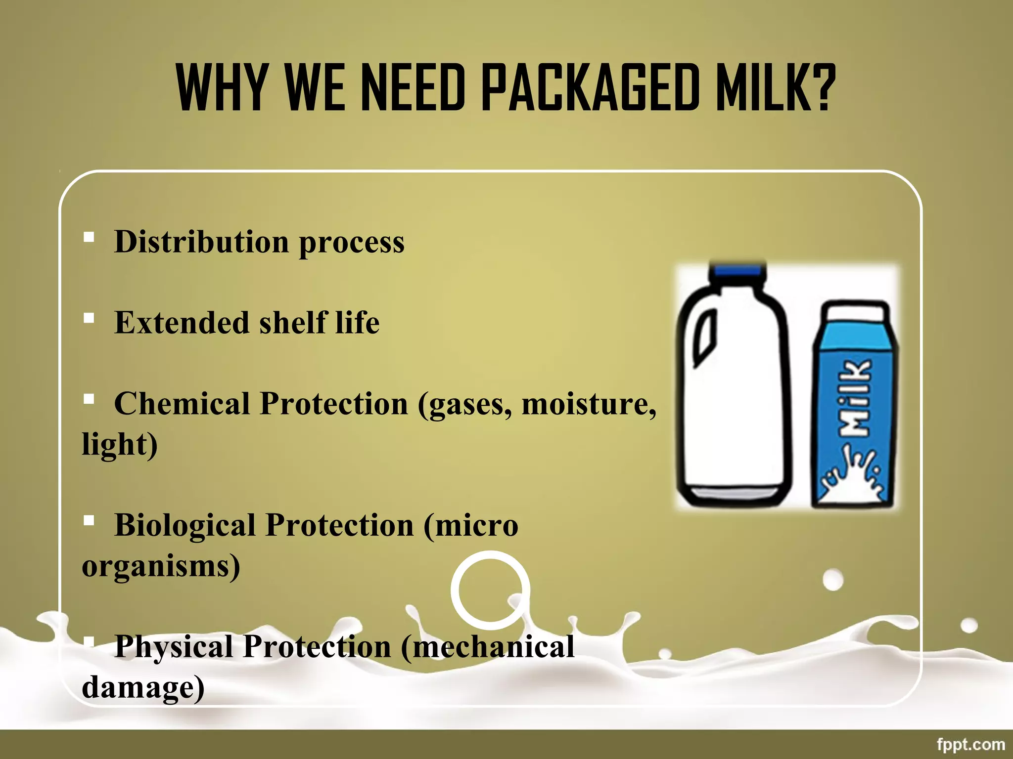 WHY WE NEED PACKAGED MILK?
 Distribution process
 Extended shelf life
 Chemical Protection (gases, moisture,
light)
 Biological Protection (micro
organisms)
 Physical Protection (mechanical
damage)
 