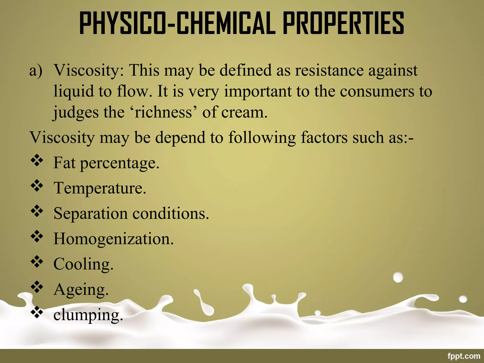 PHYSICO-CHEMICAL PROPERTIES
a) Viscosity: This may be defined as resistance against
liquid to flow. It is very important to the consumers to
judges the ‘richness’ of cream.
Viscosity may be depend to following factors such as:-
 Fat percentage.
 Temperature.
 Separation conditions.
 Homogenization.
 Cooling.
 Ageing.
 clumping.
 