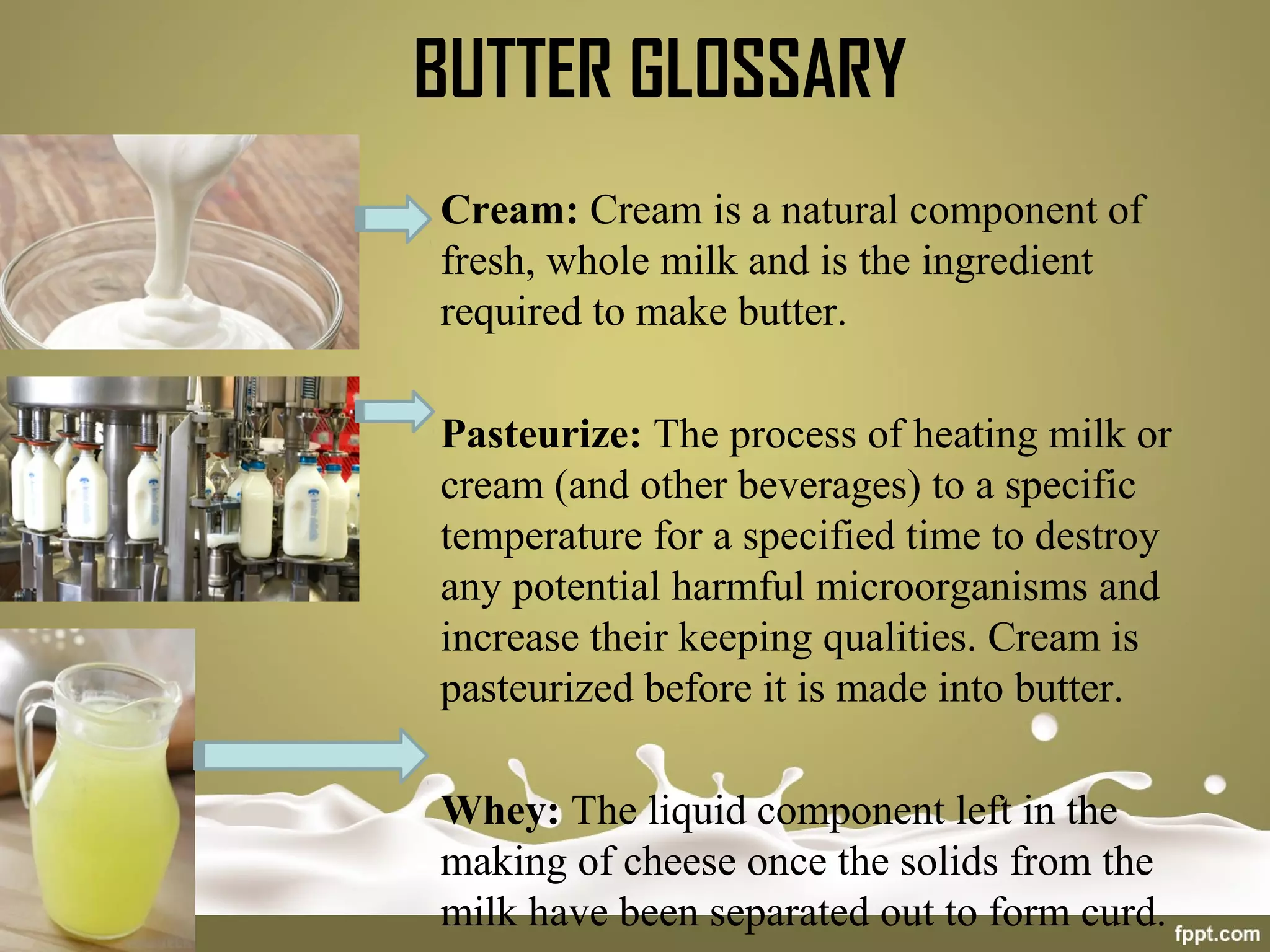 BUTTER GLOSSARY
Cream: Cream is a natural component of
fresh, whole milk and is the ingredient
required to make butter.
Pasteurize: The process of heating milk or
cream (and other beverages) to a specific
temperature for a specified time to destroy
any potential harmful microorganisms and
increase their keeping qualities. Cream is
pasteurized before it is made into butter.
Whey: The liquid component left in the
making of cheese once the solids from the
milk have been separated out to form curd.
 