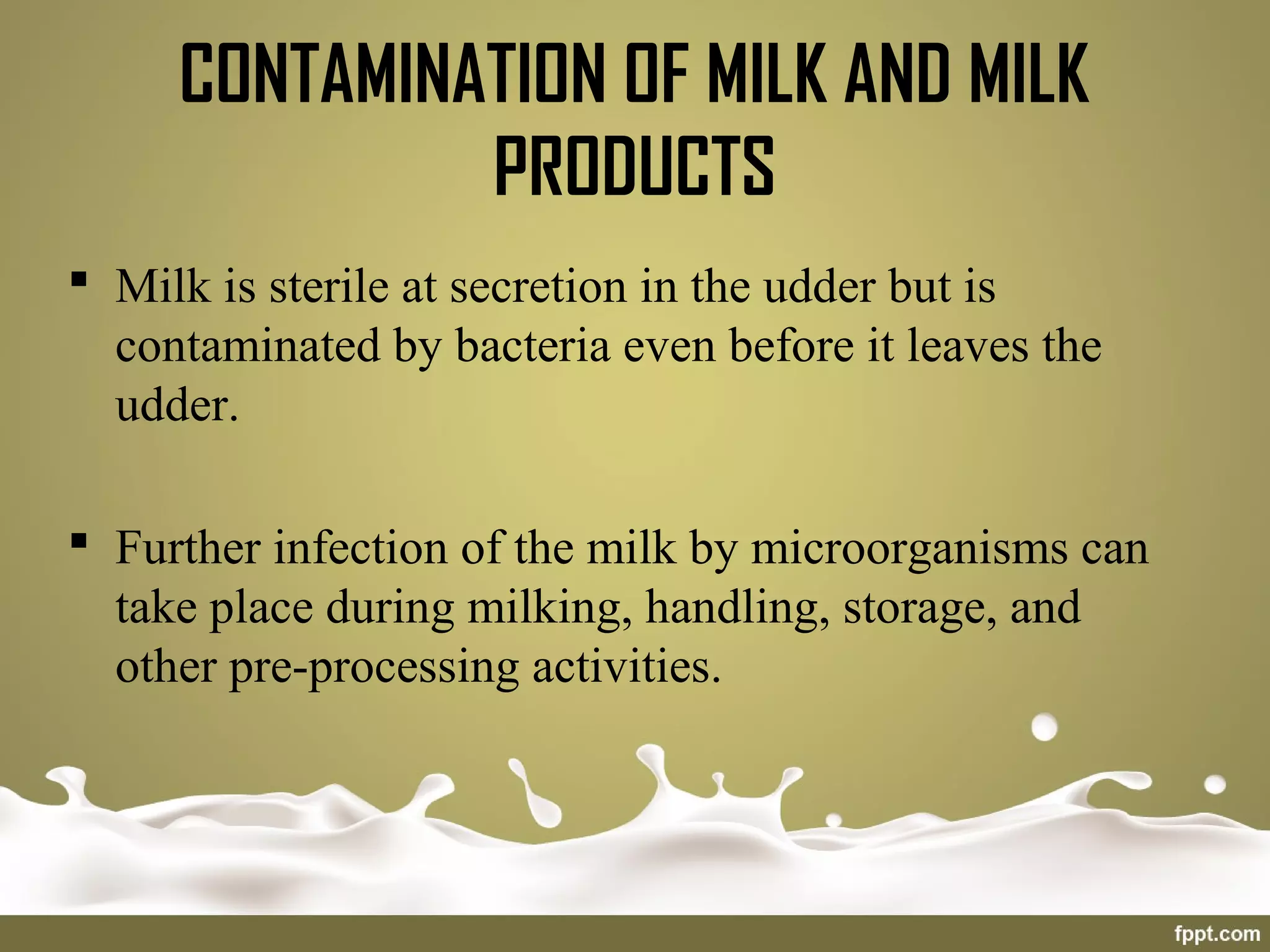  Milk is sterile at secretion in the udder but is
contaminated by bacteria even before it leaves the
udder.
 Further infection of the milk by microorganisms can
take place during milking, handling, storage, and
other pre-processing activities.
CONTAMINATION OF MILK AND MILK
PRODUCTS
 