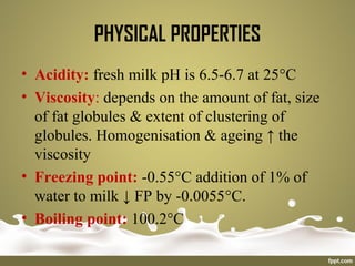 • Acidity: fresh milk pH is 6.5-6.7 at 25°C
• Viscosity: depends on the amount of fat, size
of fat globules & extent of clustering of
globules. Homogenisation & ageing ↑ the
viscosity
• Freezing point: -0.55°C addition of 1% of
water to milk ↓ FP by -0.0055°C.
• Boiling point: 100.2°C
PHYSICAL PROPERTIES
 