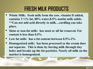 FRESH MILK PRODUCTS
 Whole Milk: fresh milk from the cow, vitamin D added,
contains 3 ½% fat, 88% water,8.5% nonfat milk solids.
**Can not add acid directly to milk…curdling can take
place.
 Skim or non-fat milk: has most or all fat removed. Fat
content is less than 0.5%
 Low fat milk: has a fat content between 0.5%-2%
 Homogenized milk: has been processed so the cream does
not separate. This is done by forcing milk through tiny
holes and breaks up the fat particles. Nearly all milk on the
market is homogenized.
 