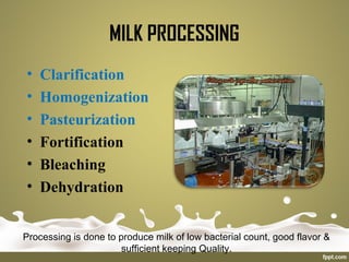 • Clarification
• Homogenization
• Pasteurization
• Fortification
• Bleaching
• Dehydration
Processing is done to produce milk of low bacterial count, good flavor &
sufficient keeping Quality.
MILK PROCESSING
 