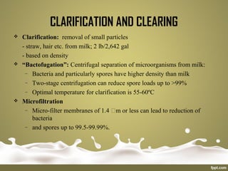 CLARIFICATION AND CLEARING
 Clarification: removal of small particles
- straw, hair etc. from milk; 2 lb/2,642 gal
- based on density
 “Bactofugation”: Centrifugal separation of microorganisms from milk:
– Bacteria and particularly spores have higher density than milk
– Two-stage centrifugation can reduce spore loads up to >99%
– Optimal temperature for clarification is 55-60ºC
 Microfiltration
– Micro-filter membranes of 1.4 m or less can lead to reduction of
bacteria
– and spores up to 99.5-99.99%.
 
