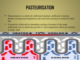 PASTEURISATION
 Pasteurisation is a relatively mild heat treatment, sufficient to destroy
disease-causing microorganisms and inactivate enzymes to extend its shelf
life.
 It should be followed by immediate cooling of product to the temp.
sufficiently low to check the growth of microorganisms which are resistant
to temp. used.
 pasteurisation causes minimal sensory and nutritive changes in the food.
Some vitamin levels are reduced, mainly vit B1 & vit C.
 