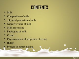 CONTENTS
 Milk
 Composition of milk
 physical properties of milk
 Nutritive value of milk
 Milk processing
 Packaging of milk
 Cream
 Physico-chemical properties of cream
 Butter
 Process of butter making
 