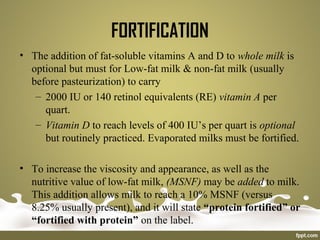 FORTIFICATION
• The addition of fat-soluble vitamins A and D to whole milk is
optional but must for Low-fat milk & non-fat milk (usually
before pasteurization) to carry
– 2000 IU or 140 retinol equivalents (RE) vitamin A per
quart.
– Vitamin D to reach levels of 400 IU’s per quart is optional
but routinely practiced. Evaporated milks must be fortified.
• To increase the viscosity and appearance, as well as the
nutritive value of low-fat milk, (MSNF) may be added to milk.
This addition allows milk to reach a 10% MSNF (versus
8.25% usually present), and it will state “protein fortified” or
“fortified with protein” on the label.
 