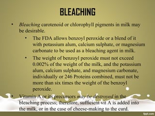 BLEACHING
• Bleaching carotenoid or chlorophyll pigments in milk may
be desirable.
• The FDA allows benzoyl peroxide or a blend of it
with potassium alum, calcium sulphate, or magnesium
carbonate to be used as a bleaching agent in milk.
• The weight of benzoyl peroxide must not exceed
0.002% of the weight of the milk, and the potassium
alum, calcium sulphate, and magnesium carbonate,
individually or 246 Proteins combined, must not be
more than six times the weight of the benzoyl
peroxide.
• Vitamin A or its precursors may be destroyed in the
bleaching process; therefore, sufficient vit A is added into
the milk, or in the case of cheese-making to the curd.
 