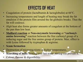 • Coagulation of protein (lactalbumin & lactoglobulin) at 66°C.
• Increasing temperatures and length of heating may break the fat
emulsion if the protein film around the fat globules breaks. Thus the
fat will coalesce.
• High heat also forms greater amounts of coagulum at the bottom of
the pan than low heat.
• Maillard reaction or Non-enzymatic browning or “carbonyl-
amine browning” reaction between the free carbonyl group of a
reducing sugar and the free amino group of protein. Max. effect is
with lysine followed by tryptophan & arginine.
• Scum formation
• Destruction of microorganisms at higher temperatures.
• Scorching of milk: heating over hot water stirring can prevent it.
• Colour, flavour & digestibility.
EFFECTS OF HEAT
 