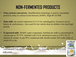 • Whey protein concentrate: ultrafilteration technology is used to concentrate
protein in whey to various levels between 20-80%. High BV & PER.
• Skim milk: fat content reduced to 0.5-2 % by centrifugation. Extensive use in
bakery & confectionery. Also used for low calorie diets & children who need high
protein.
• Evaporated milk: 50-60% water evaporated, clarified raw milk is concentrated in
vaccum pan at 74-77°C. fortified with Vit D, sterilised in cans at 118°C for 15
minutes & cooled. As per PFA condensed milk should contain 26% milk solids of
which 8% is fat.
• Sweetened condensed milk: not sterile, made from pasteurized milk
concentrated 7 sweetened with 65% sucrose. Contains 9% fat out of 31%
milk solids.
NON-FERMENTED PRODUCTS
 
