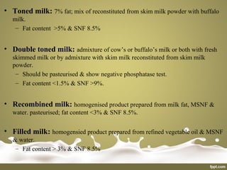• Toned milk: 7% fat; mix of reconstituted from skim milk powder with buffalo
milk.
– Fat content >5% & SNF 8.5%
• Double toned milk: admixture of cow’s or buffalo’s milk or both with fresh
skimmed milk or by admixture with skim milk reconstituted from skim milk
powder.
– Should be pasteurised & show negative phosphatase test.
– Fat content <1.5% & SNF >9%.
• Recombined milk: homogenised product prepared from milk fat, MSNF &
water. pasteurised; fat content <3% & SNF 8.5%.
• Filled milk: homogensied product prepared from refined vegetable oil & MSNF
& water.
– Fat content > 3% & SNF 8.5%
 