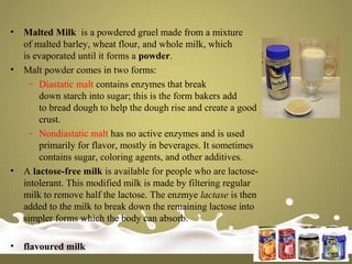 • Malted Milk is a powdered gruel made from a mixture
of malted barley, wheat flour, and whole milk, which
is evaporated until it forms a powder.
• Malt powder comes in two forms:
– Diastatic malt contains enzymes that break
down starch into sugar; this is the form bakers add
to bread dough to help the dough rise and create a good
crust.
– Nondiastatic malt has no active enzymes and is used
primarily for flavor, mostly in beverages. It sometimes
contains sugar, coloring agents, and other additives.
• A lactose-free milk is available for people who are lactose-
intolerant. This modified milk is made by filtering regular
milk to remove half the lactose. The enzmye lactase is then
added to the milk to break down the remaining lactose into
simpler forms which the body can absorb.
• flavoured milk
 
