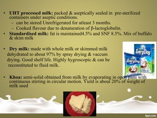 • UHT processed milk: packed & aseptically sealed in pre-sterilized
containers under aseptic conditions.
– can be stored Unrefrigerated for atleast 3 months.
– Cooked flavour due to denaturation of β-lactoglobulin.
• Standardised milk: fat is maintained4.5% and SNF 8.5%. Mix of buffalo
& skim milk
• Dry milk: made with whole milk or skimmed milk
dehydrated to about 97% by spray drying & vaccum
drying. Good shelf life. Highly hygroscopic & can be
reconstituted to fluid milk.
• Khoa: semi-solid obtained from milk by evaporating in open pans with
continuous stirring in circular motion. Yield is about 20% of weight of
milk used
 