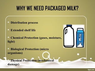 WHY WE NEED PACKAGED MILK?
 Distribution process
 Extended shelf life
 Chemical Protection (gases, moisture,
light)
 Biological Protection (micro
organisms)
 Physical Protection (mechanical
damage)
 