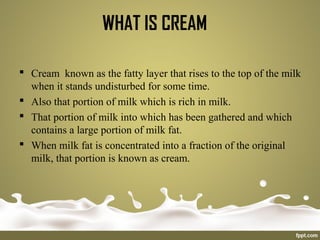 WHAT IS CREAM
 Cream known as the fatty layer that rises to the top of the milk
when it stands undisturbed for some time.
 Also that portion of milk which is rich in milk.
 That portion of milk into which has been gathered and which
contains a large portion of milk fat.
 When milk fat is concentrated into a fraction of the original
milk, that portion is known as cream.
 