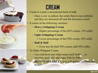 CREAM
• Cream is a more concentrated form of milk
– Once a cow is milked, the solids float to top (milkfat)
and they are skimmed off and this becomes cream!
• It comes in the following varieties:
– Heavy (whipping) Cream
» Higher percentage of fat (85% cream, 15% milk)
– Light (whipping) Cream
» Lower percentage of fat (70% cream, 30% milk)
– Half & Half
» Even less fat (half 50% cream, half 50% milk)
• To Make Whipped Cream:
– Use cold bowl and whip cream until frothy… to
sweeten, gradually add sugar little by little
– DO NOT OVERBEAT, or it will deflate and turn into
butter!
 
